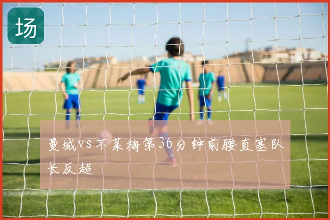 曼城vs不莱梅第36分钟前腰直塞队长反超